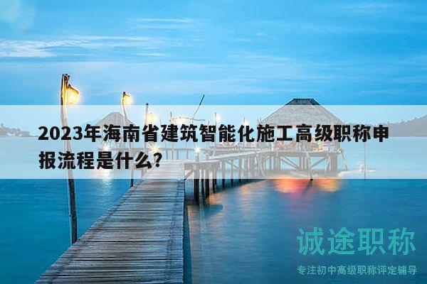 2023年海南省建筑智能化施工高级职称申报流程是什么？