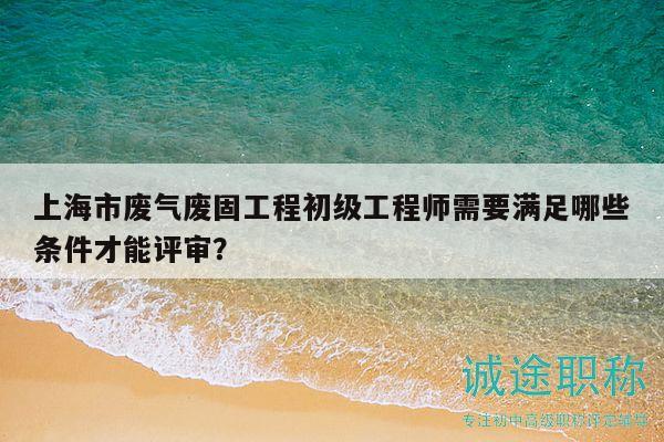 上海市废气废固工程初级工程师需要满足哪些条件才能评审？