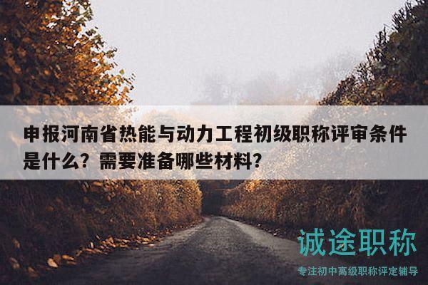 申报河南省热能与动力工程初级职称评审条件是什么？需要准备哪些材料？