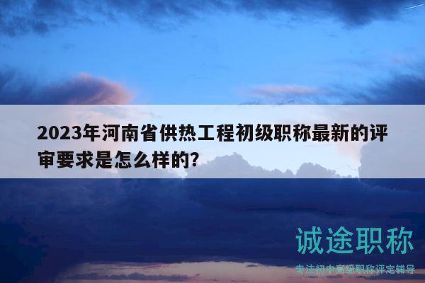 2023年河南省供热工程初级职称最新的评审要求是怎么样的？