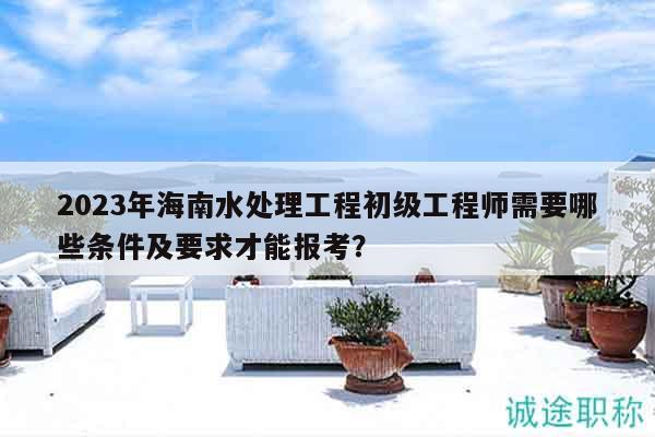 2023年海南水处理工程初级工程师需要哪些条件及要求才能报考？