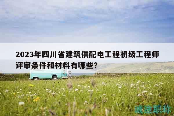 2023年四川省建筑供配电工程初级工程师评审条件和材料有哪些？