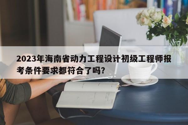 2023年海南省动力工程设计初级工程师报考条件要求都符合了吗？