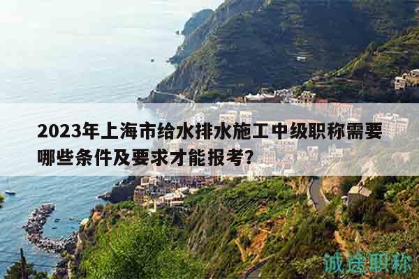 2023年上海市给水排水施工中级职称需要哪些条件及要求才能报考？