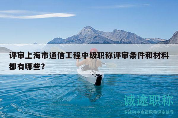 评审上海市通信工程中级职称评审条件和材料都有哪些？