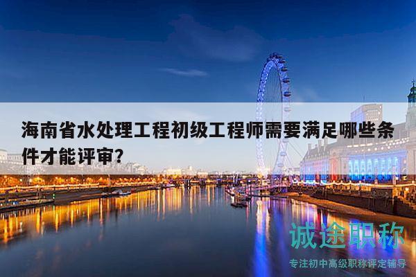 海南省水处理工程初级工程师需要满足哪些条件才能评审？