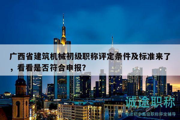广西省建筑机械初级职称评定条件及标准来了，看看是否符合申报？