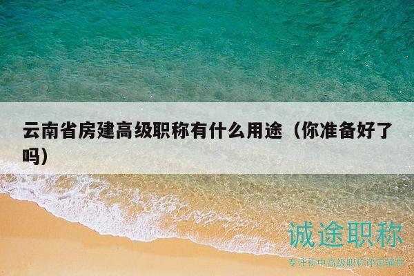 云南省房建高级职称有什么用途（你准备好了吗）