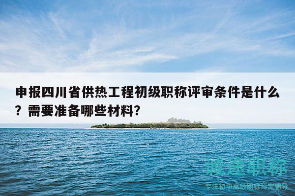 申报四川省供热工程初级职称评审条件是什么？需要准备哪些材料？