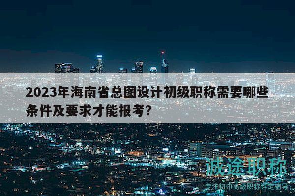 2023年海南省总图设计初级职称需要哪些条件及要求才能报考？