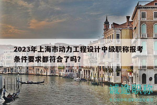 2023年上海市动力工程设计中级职称报考条件要求都符合了吗？