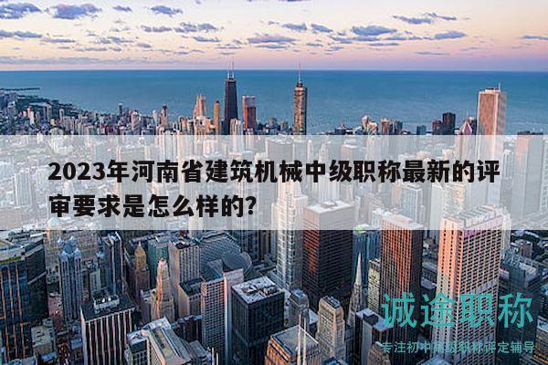 2023年河南省建筑机械中级职称最新的评审要求是怎么样的？