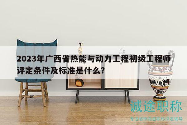 2023年广西省热能与动力工程初级工程师评定条件及标准是什么？