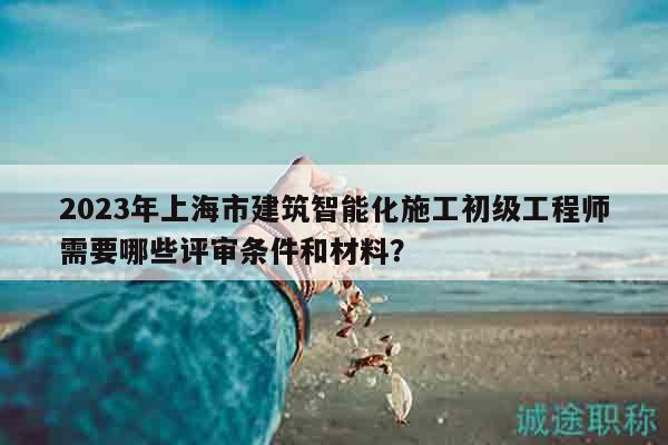 2023年上海市建筑智能化施工初级工程师需要哪些评审条件和材料？