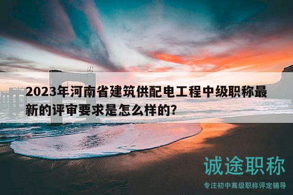 2023年河南省建筑供配电工程中级职称最新的评审要求是怎么样的？