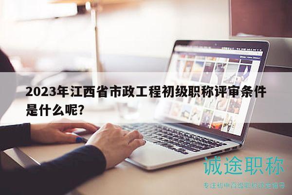 2023年江西省市政工程初级职称评审条件是什么呢？