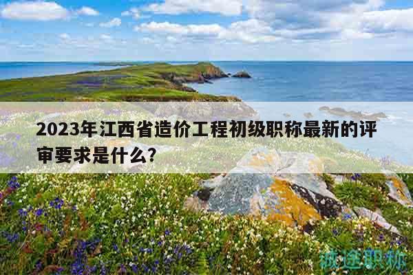 2023年江西省造价工程初级职称最新的评审要求是什么？