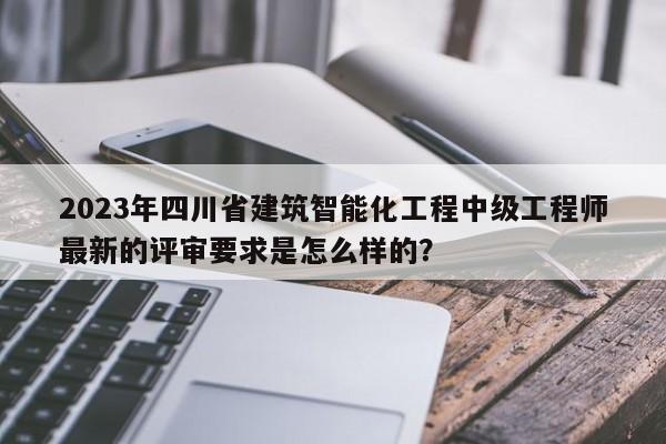 2023年四川省建筑智能化工程中级工程师最新的评审要求是怎么样的？