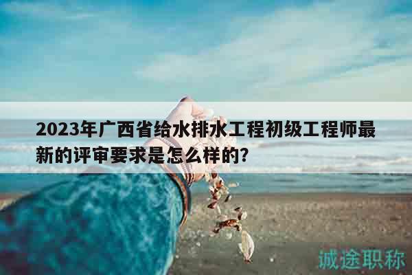 2023年广西省给水排水工程初级工程师最新的评审要求是怎么样的？