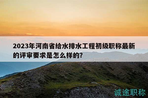 2023年河南省给水排水工程初级职称最新的评审要求是怎么样的？