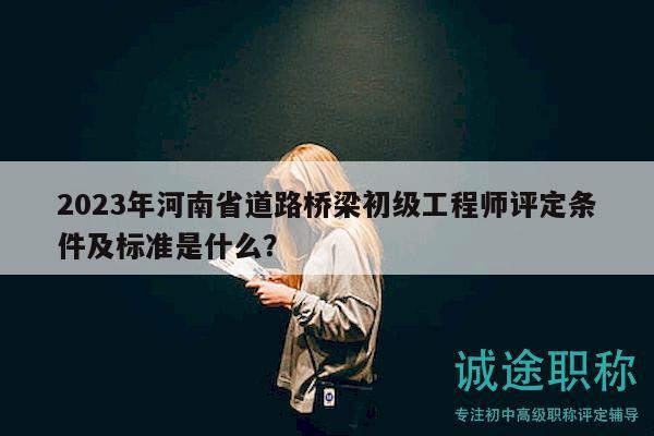 2023年河南省道路桥梁初级工程师评定条件及标准是什么？