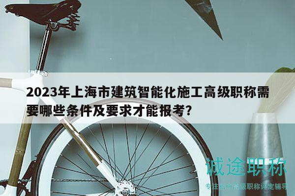 2023年上海市建筑智能化施工高级职称需要哪些条件及要求才能报考？