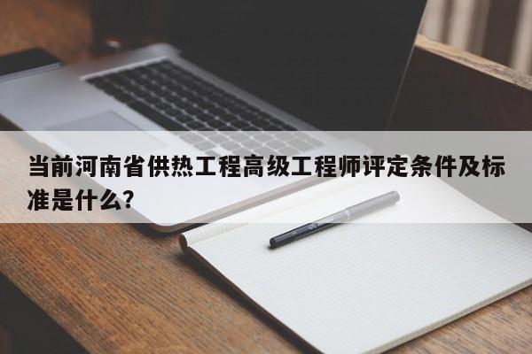 当前河南省供热工程高级工程师评定条件及标准是什么？