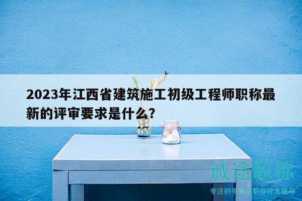 2023年江西省建筑施工初级工程师职称最新的评审要求是什么？