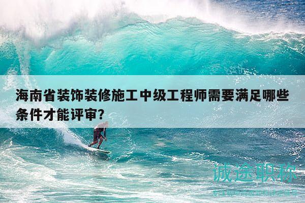 海南省装饰装修施工中级工程师需要满足哪些条件才能评审？