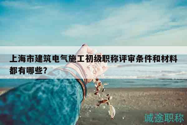上海市建筑电气施工初级职称评审条件和材料都有哪些？