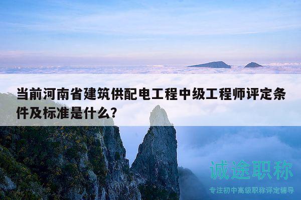 当前河南省建筑供配电工程中级工程师评定条件及标准是什么？