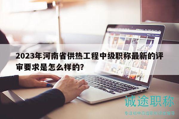 2023年河南省供热工程中级职称最新的评审要求是怎么样的？