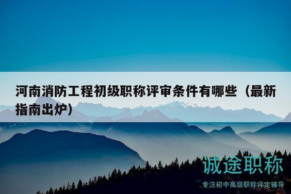 河南消防工程初级职称评审条件有哪些（最新指南出炉）