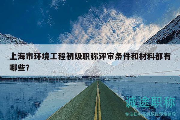 上海市环境工程初级职称评审条件和材料都有哪些？