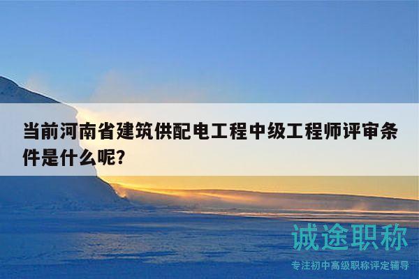 当前河南省建筑供配电工程中级工程师评审条件是什么呢？