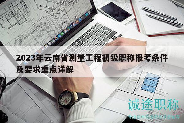 2023年云南省测量工程初级职称报考条件及要求重点详解