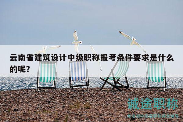 云南省建筑设计中级职称报考条件要求是什么的呢？
