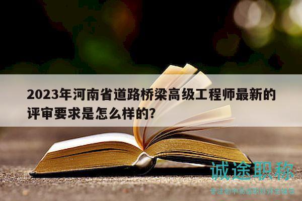 2023年河南省道路桥梁高级工程师最新的评审要求是怎么样的？