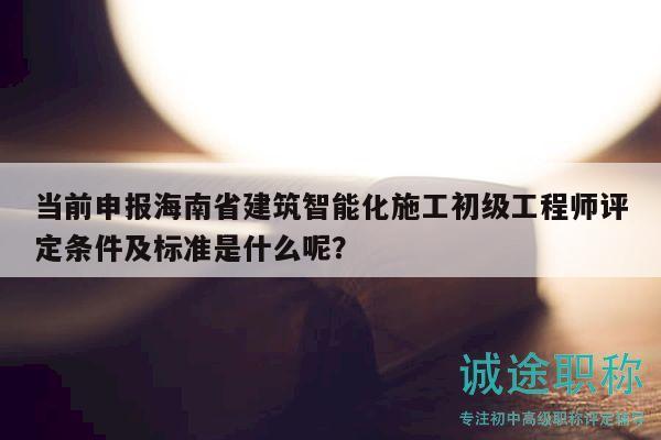 当前申报海南省建筑智能化施工初级工程师评定条件及标准是什么呢？