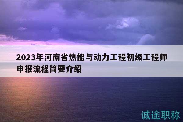 2023年河南省热能与动力工程初级工程师申报流程简要介绍
