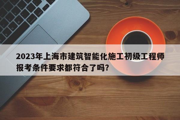 2023年上海市建筑智能化施工初级工程师报考条件要求都符合了吗？
