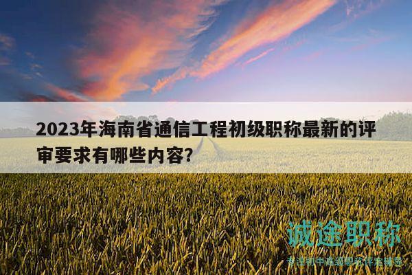2023年海南省通信工程初级职称最新的评审要求有哪些内容？