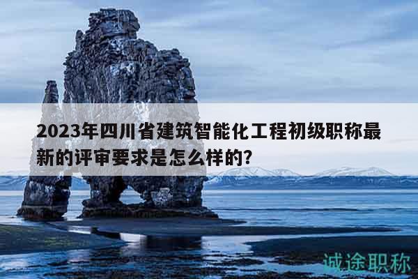 2023年四川省建筑智能化工程初级职称最新的评审要求是怎么样的？