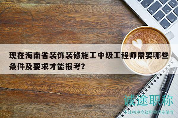 现在海南省装饰装修施工中级工程师需要哪些条件及要求才能报考？