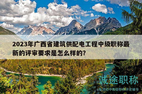 2023年广西省建筑供配电工程中级职称最新的评审要求是怎么样的？