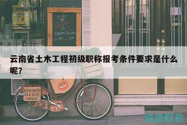云南省土木工程初级职称报考条件要求是什么呢？