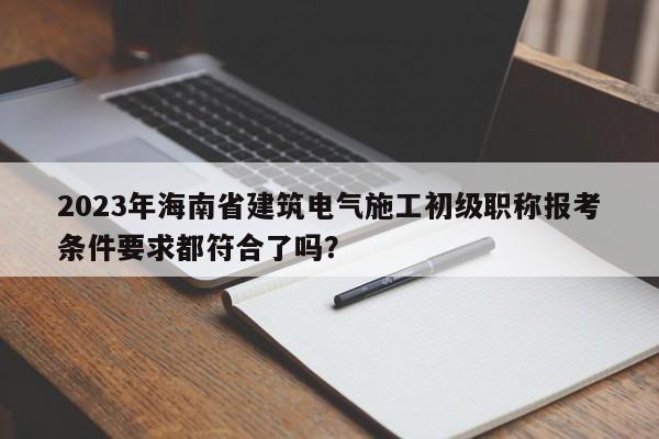 2023年海南省建筑电气施工初级职称报考条件要求都符合了吗？