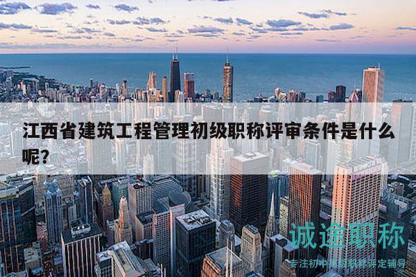 江西省建筑工程管理初级职称评审条件是什么呢？