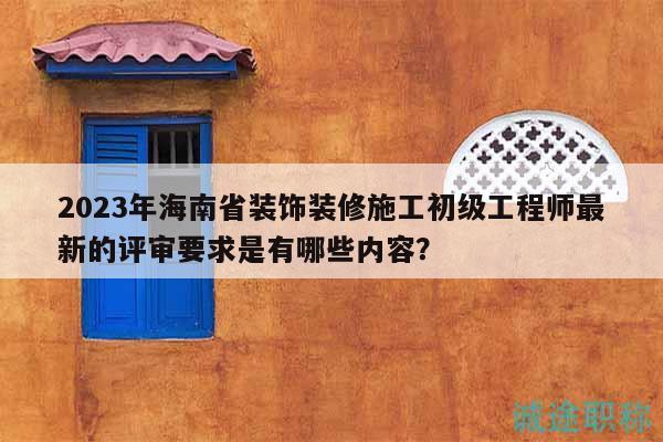 2023年海南省装饰装修施工初级工程师最新的评审要求是有哪些内容？