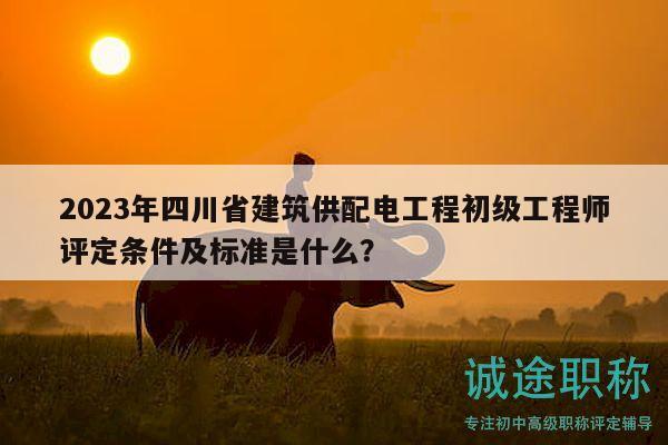 2023年四川省建筑供配电工程初级工程师评定条件及标准是什么？